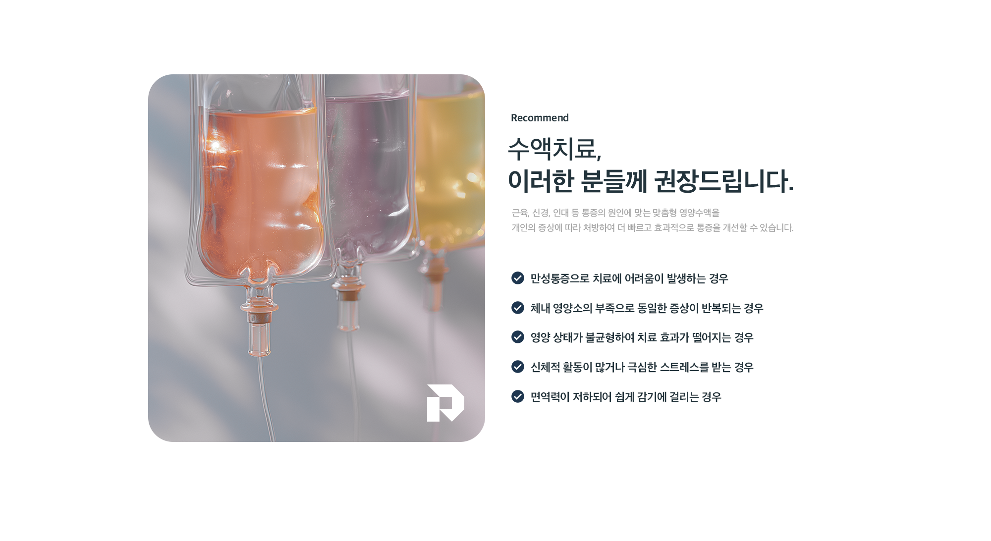 수액치료 추천 대상(Recommend) - 만성통증으로 치료에 어려움이 있는 경우, 영양소 부족으로 동일 증상이 반복되는 경우, 영양 불균형으로 치료 효과가 떨어지는 경우, 활동량이 많거나 극심한 스트레스를 받는 경우, 면역력 저하로 쉽게 감기에 걸리는 경우에 권장